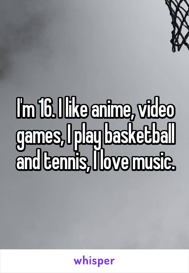 I'm 16. I like anime, video games, I play basketball and tennis, I love music.