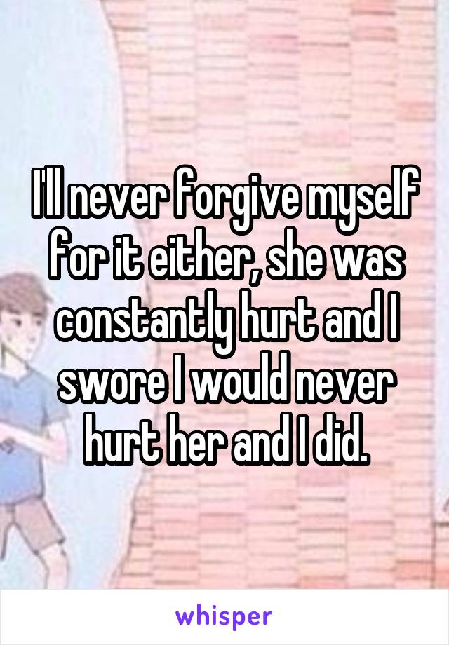 I'll never forgive myself for it either, she was constantly hurt and I swore I would never hurt her and I did.
