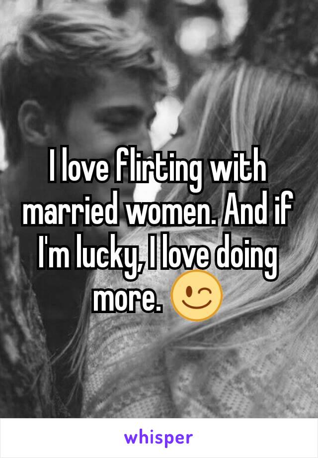 I love flirting with married women. And if I'm lucky, I love doing more. 😉