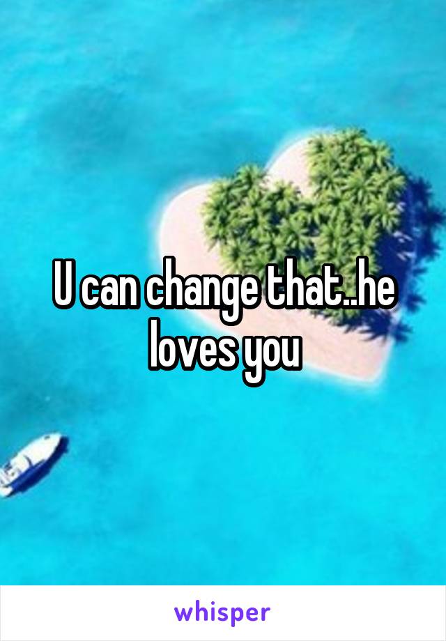 U can change that..he loves you