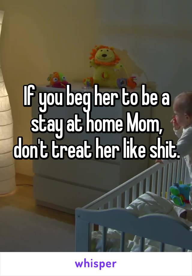 If you beg her to be a stay at home Mom, don't treat her like shit. 