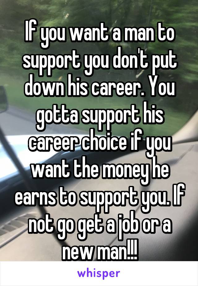 If you want a man to support you don't put down his career. You gotta support his career choice if you want the money he earns to support you. If not go get a job or a new man!!!