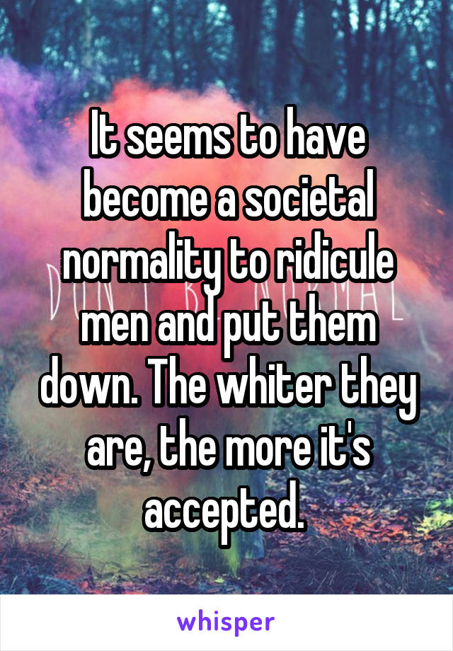 It seems to have become a societal normality to ridicule men and put them down. The whiter they are, the more it's accepted. 