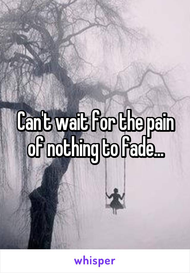 Can't wait for the pain of nothing to fade...