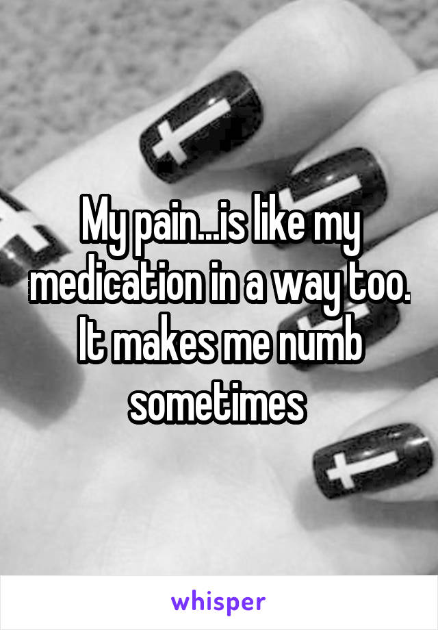 My pain...is like my medication in a way too. It makes me numb sometimes 