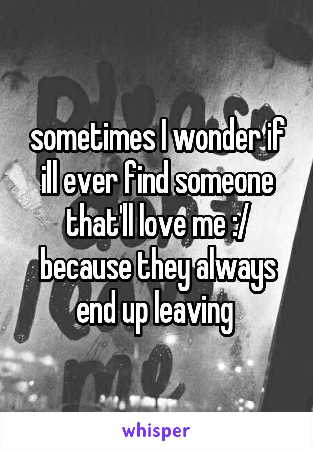 sometimes I wonder if ill ever find someone that'll love me :/ because they always end up leaving 
