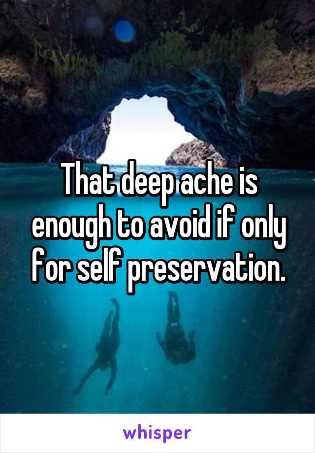 That deep ache is enough to avoid if only for self preservation.
