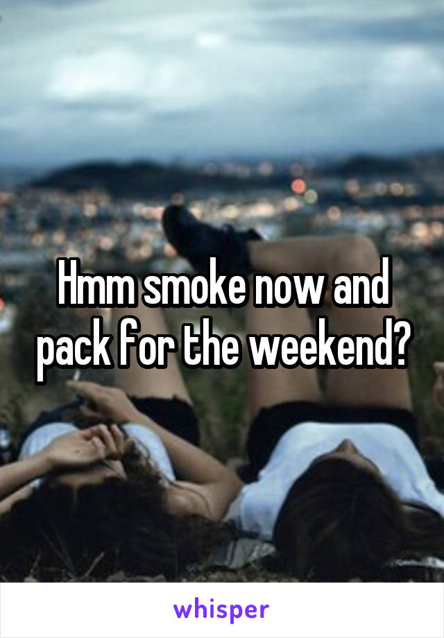 Hmm smoke now and pack for the weekend?