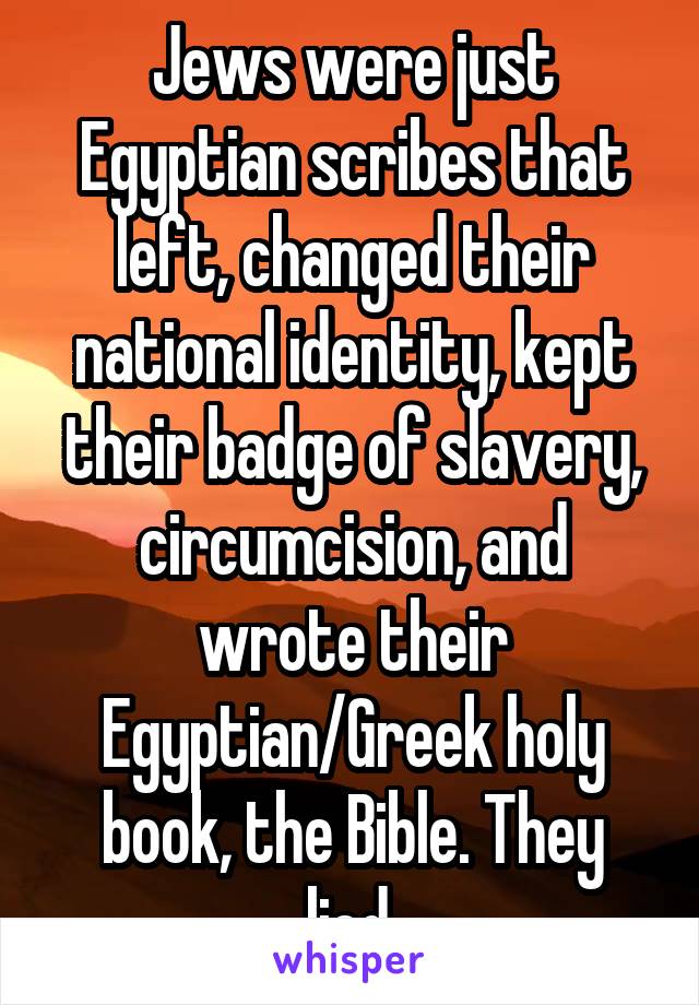 Jews were just Egyptian scribes that left, changed their national identity, kept their badge of slavery, circumcision, and wrote their Egyptian/Greek holy book, the Bible. They lied.