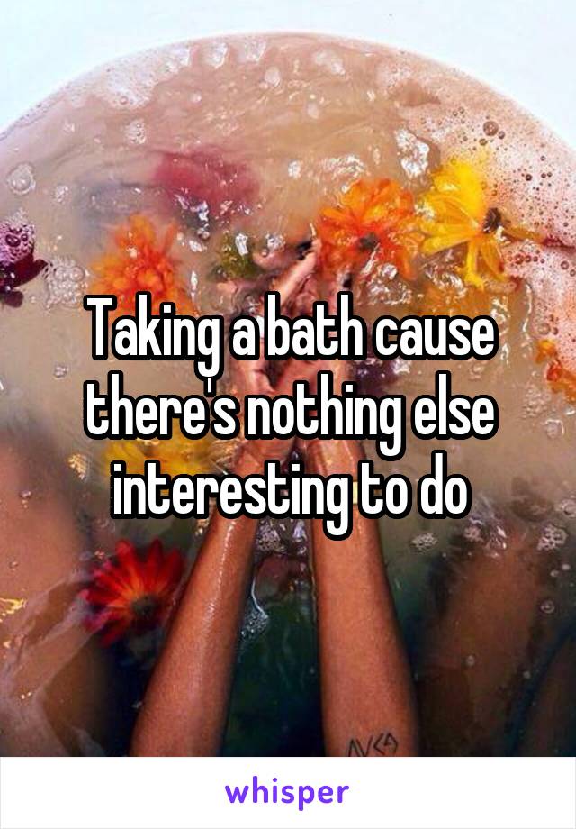 Taking a bath cause there's nothing else interesting to do