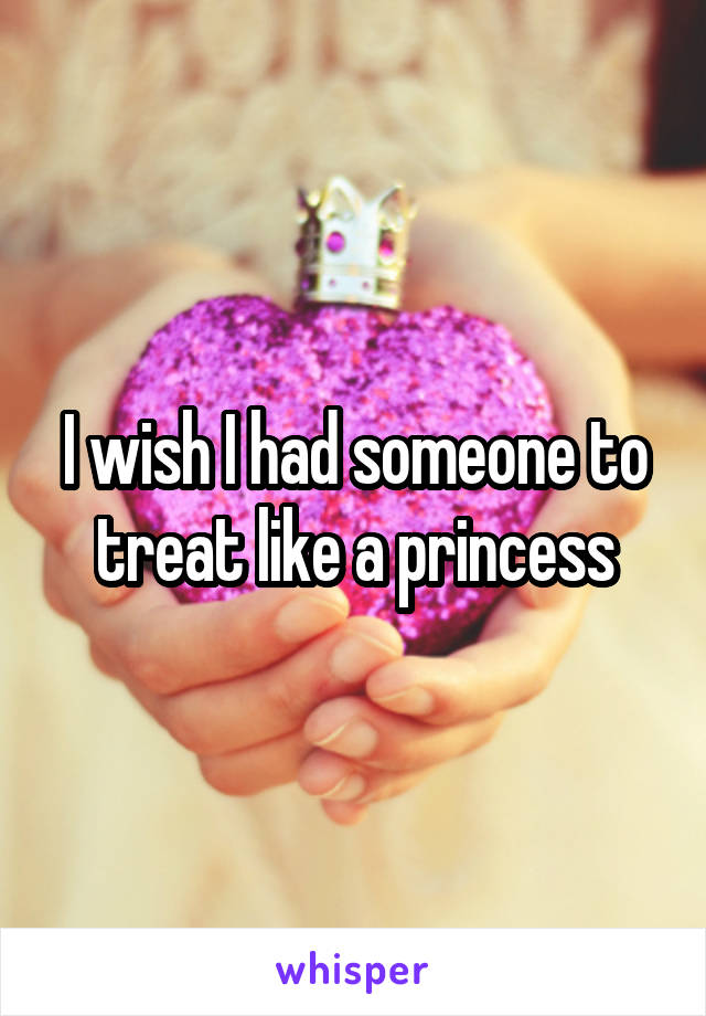 I wish I had someone to treat like a princess