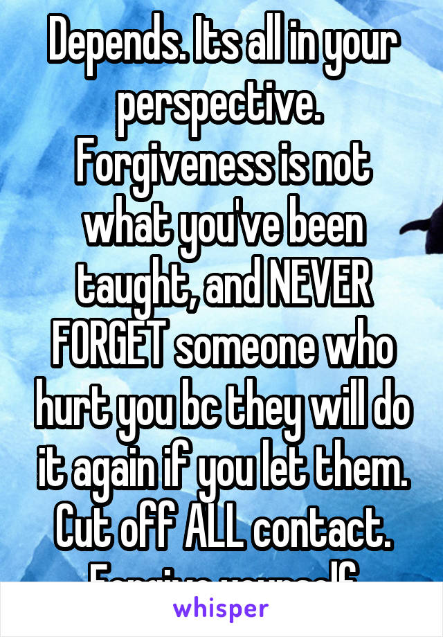 Depends. Its all in your perspective.  Forgiveness is not what you've been taught, and NEVER FORGET someone who hurt you bc they will do it again if you let them. Cut off ALL contact. Forgive yourself