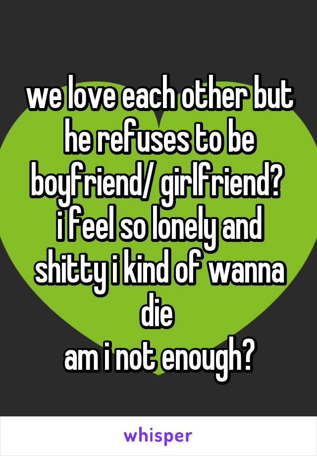 we love each other but he refuses to be boyfriend/ girlfriend? 
i feel so lonely and shitty i kind of wanna die 
am i not enough?