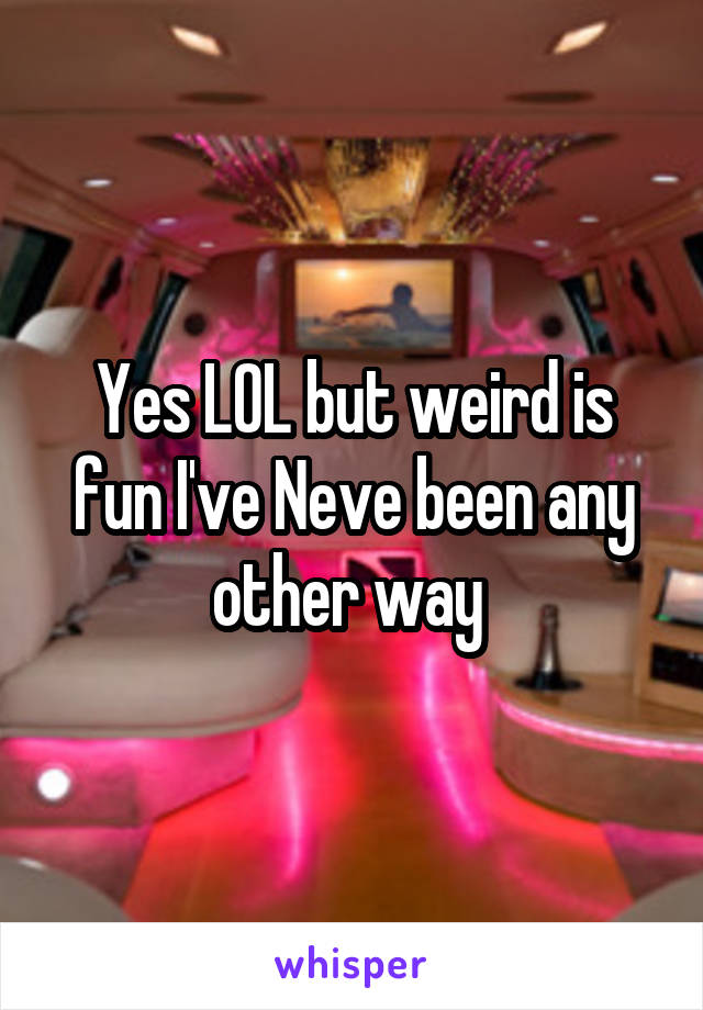 Yes LOL but weird is fun I've Neve been any other way 