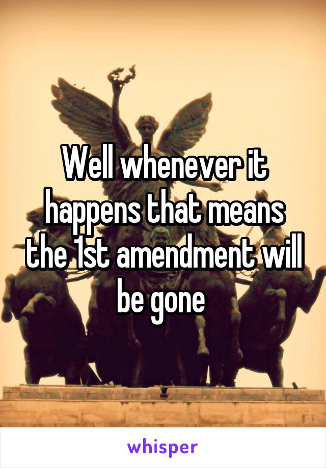 Well whenever it happens that means the 1st amendment will be gone 