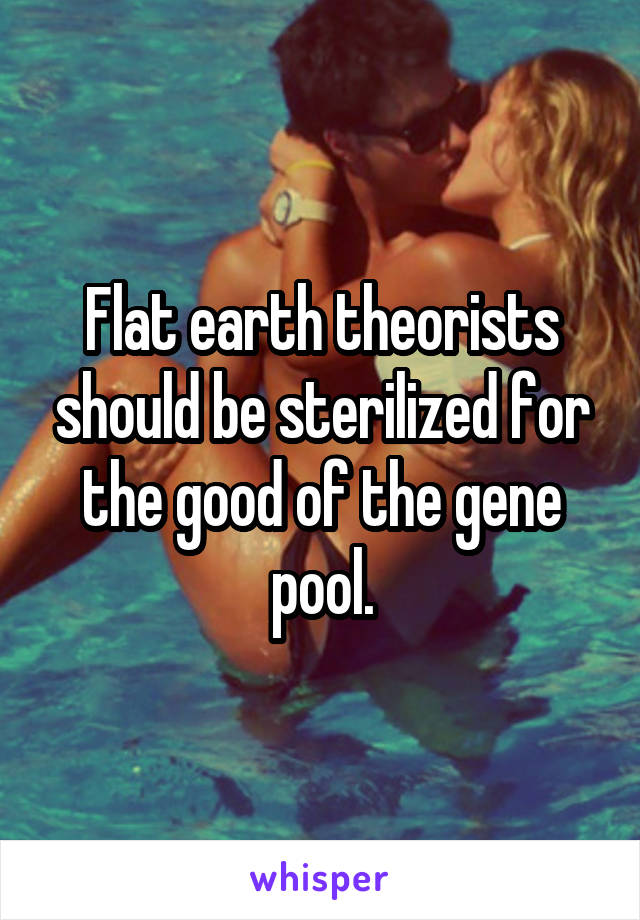 Flat earth theorists should be sterilized for the good of the gene pool.
