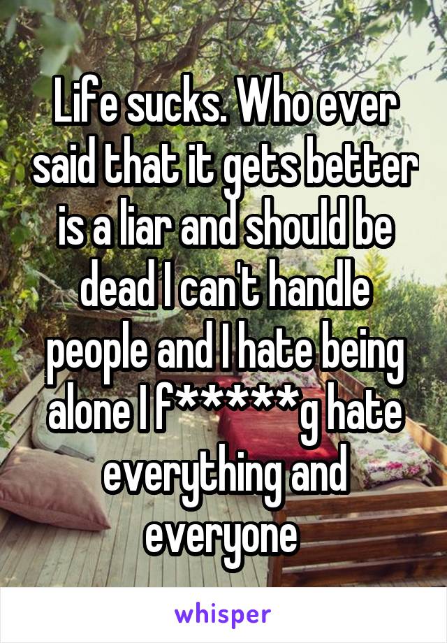 Life sucks. Who ever said that it gets better is a liar and should be dead I can't handle people and I hate being alone I f*****g hate everything and everyone 