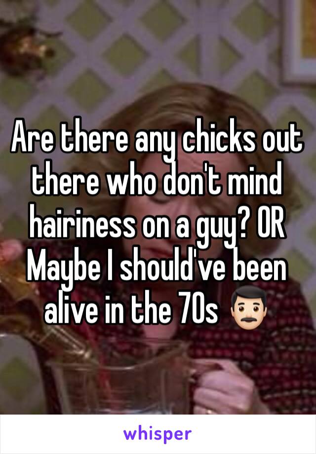 Are there any chicks out there who don't mind hairiness on a guy? OR Maybe I should've been alive in the 70s 👨🏻