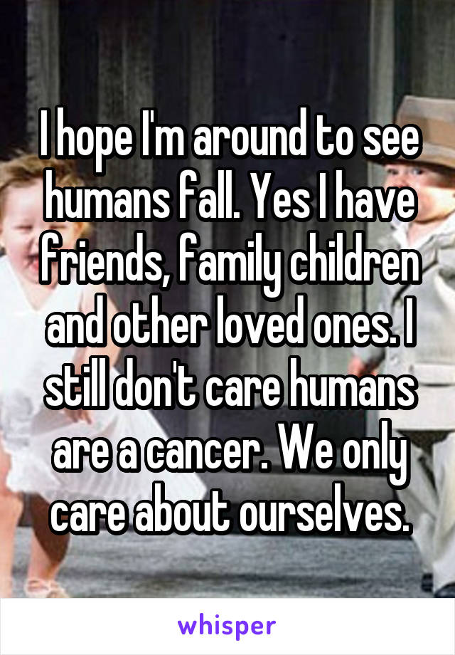 I hope I'm around to see humans fall. Yes I have friends, family children and other loved ones. I still don't care humans are a cancer. We only care about ourselves.