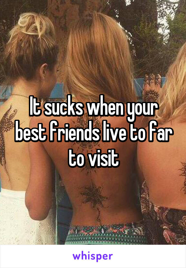 It sucks when your best friends live to far to visit