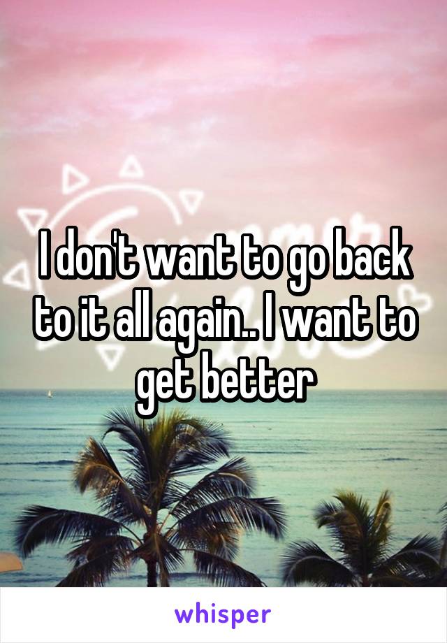 I don't want to go back to it all again.. I want to get better