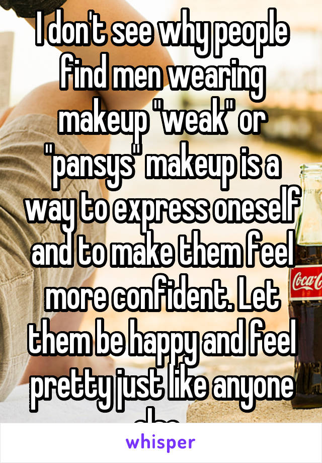 I don't see why people find men wearing makeup "weak" or "pansys" makeup is a way to express oneself and to make them feel more confident. Let them be happy and feel pretty just like anyone else. 