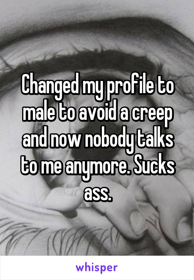Changed my profile to male to avoid a creep and now nobody talks to me anymore. Sucks ass.