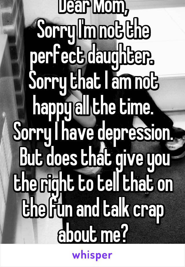 Dear Mom,
Sorry I'm not the perfect daughter.  Sorry that I am not happy all the time. Sorry I have depression.  But does that give you the right to tell that on the fun and talk crap about me?
