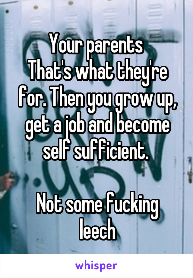 Your parents 
That's what they're for. Then you grow up, get a job and become self sufficient. 

Not some fucking leech