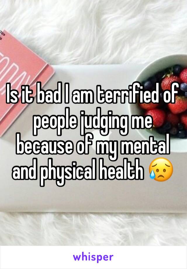 Is it bad I am terrified of people judging me because of my mental and physical health 😥