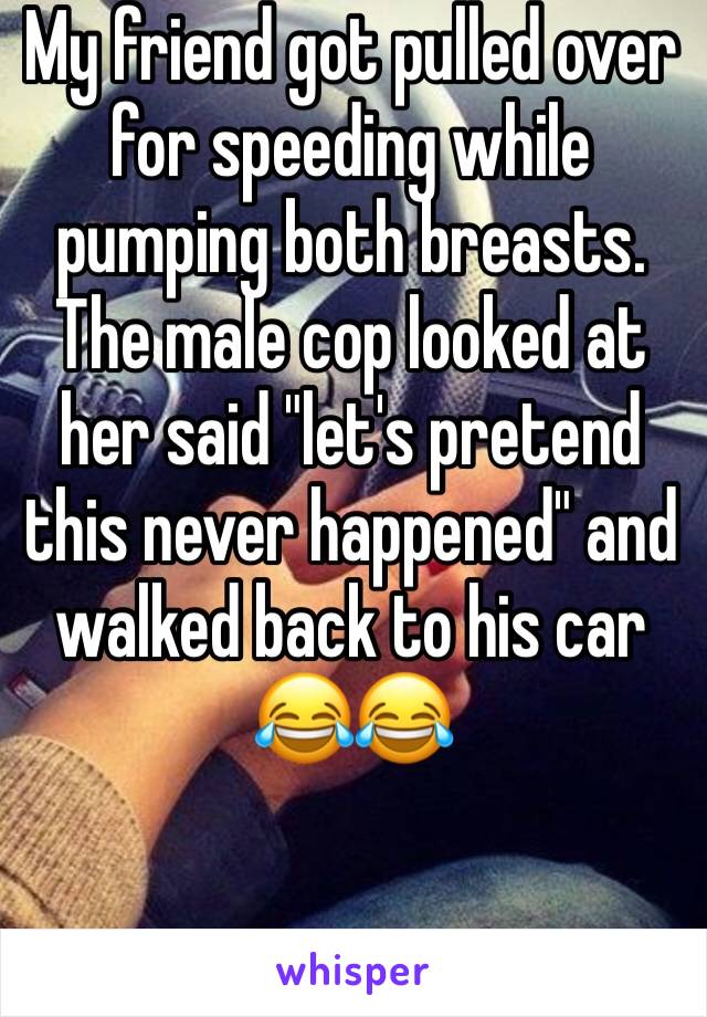 My friend got pulled over for speeding while pumping both breasts. The male cop looked at her said "let's pretend this never happened" and walked back to his car 😂😂