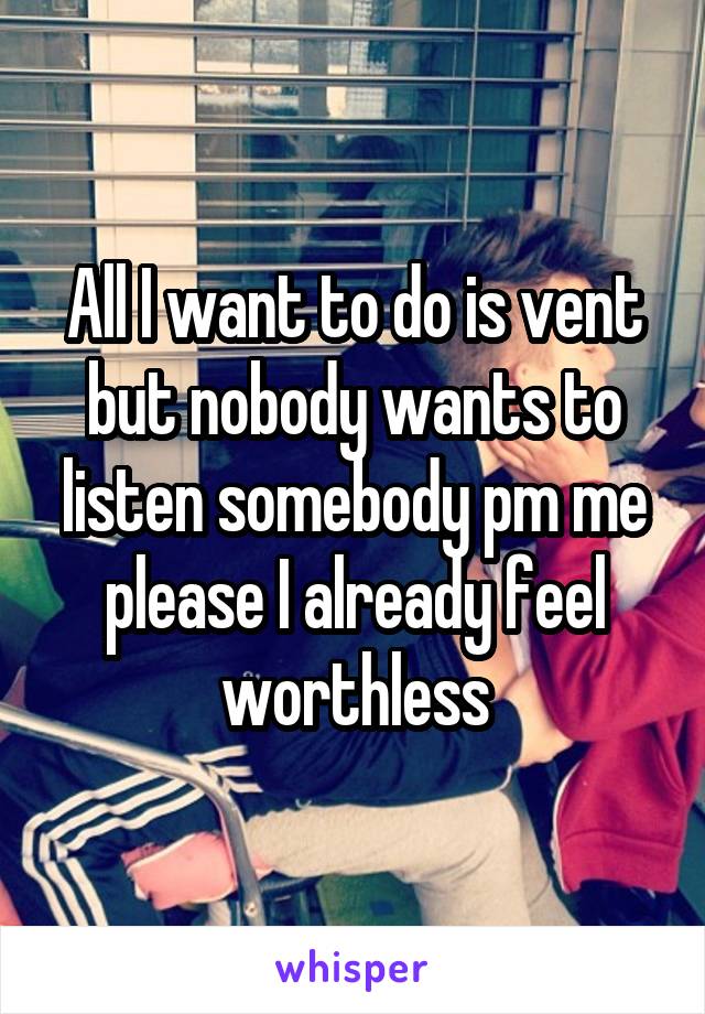 All I want to do is vent but nobody wants to listen somebody pm me please I already feel worthless
