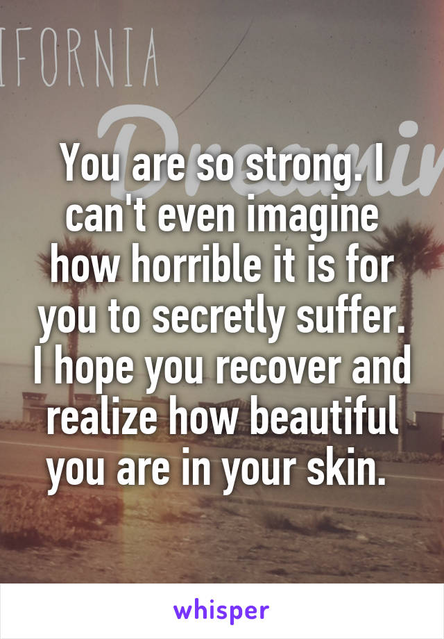 You are so strong. I can't even imagine how horrible it is for you to secretly suffer. I hope you recover and realize how beautiful you are in your skin. 
