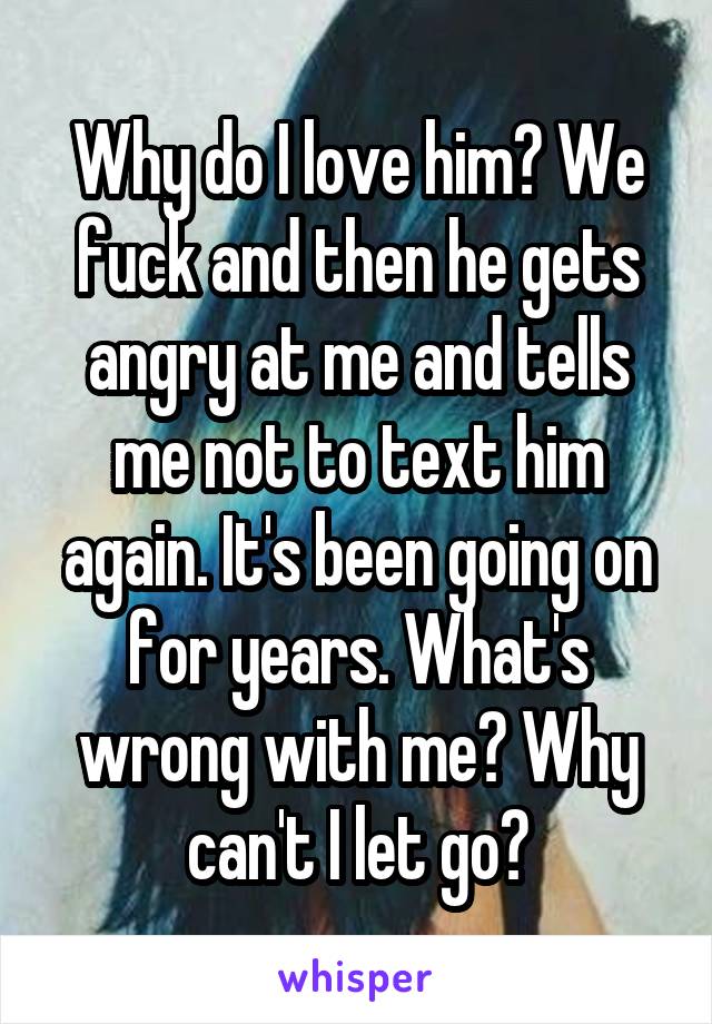 Why do I love him? We fuck and then he gets angry at me and tells me not to text him again. It's been going on for years. What's wrong with me? Why can't I let go?