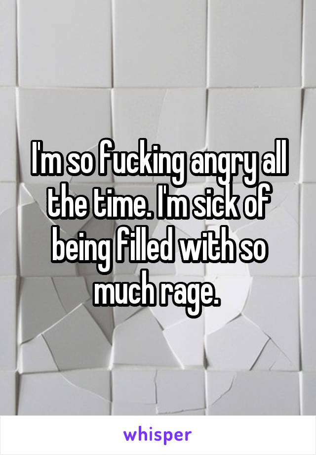 I'm so fucking angry all the time. I'm sick of being filled with so much rage. 