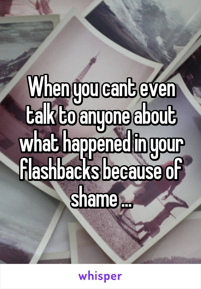 When you cant even talk to anyone about what happened in your flashbacks because of shame ...