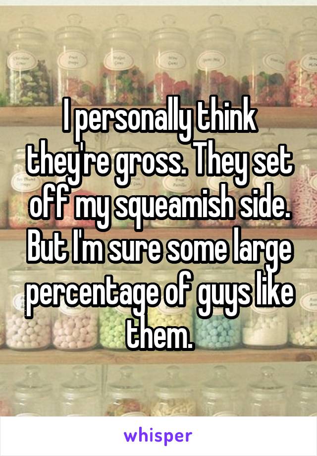 I personally think they're gross. They set off my squeamish side. But I'm sure some large percentage of guys like them.