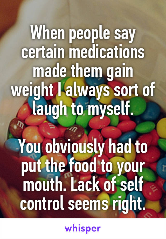 When people say certain medications made them gain weight I always sort of laugh to myself.

You obviously had to put the food to your mouth. Lack of self control seems right.