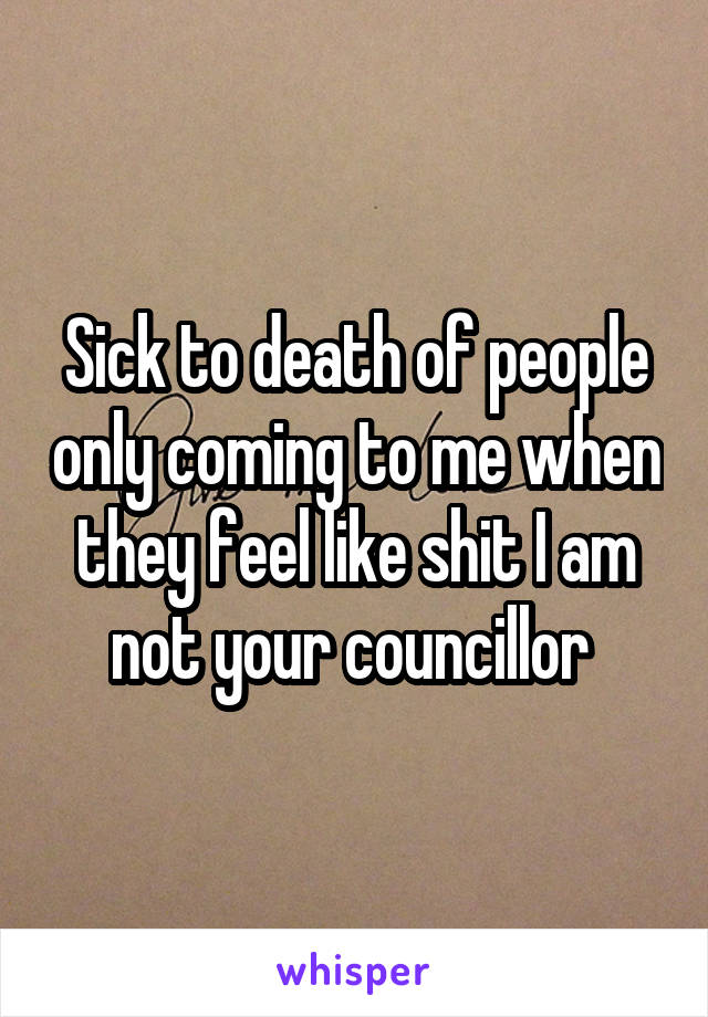 Sick to death of people only coming to me when they feel like shit I am not your councillor 