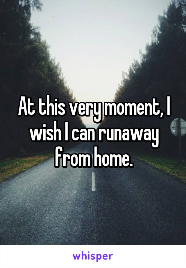 At this very moment, I wish I can runaway from home.