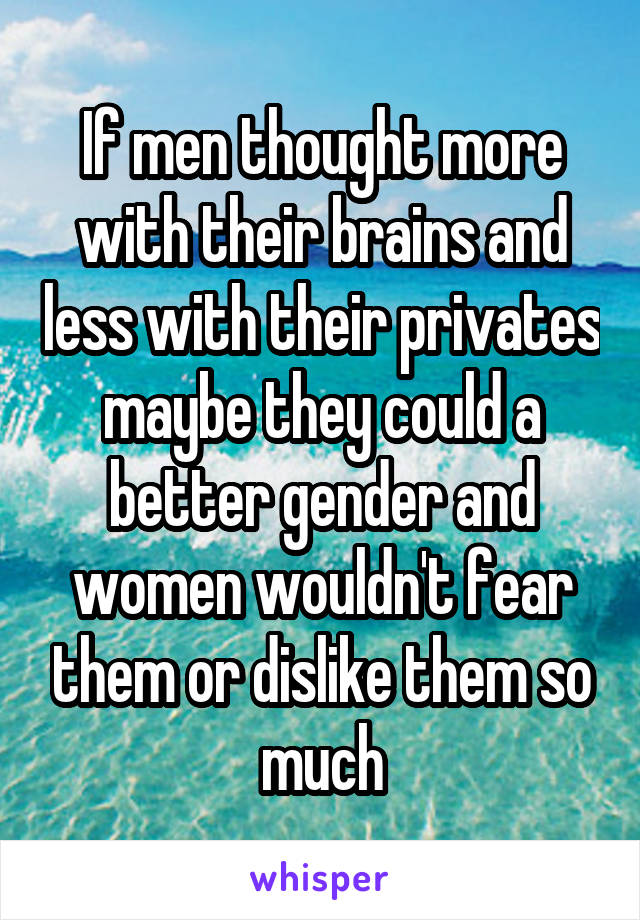If men thought more with their brains and less with their privates maybe they could a better gender and women wouldn't fear them or dislike them so much