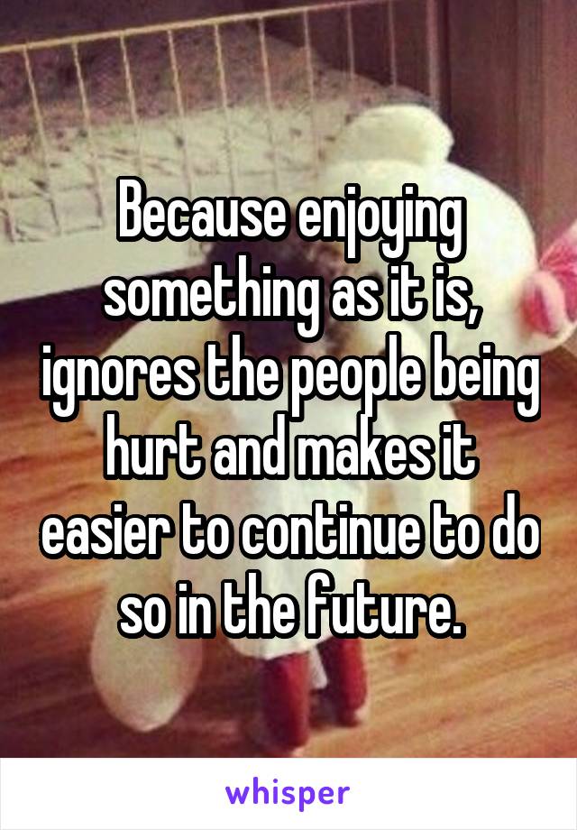 Because enjoying something as it is, ignores the people being hurt and makes it easier to continue to do so in the future.