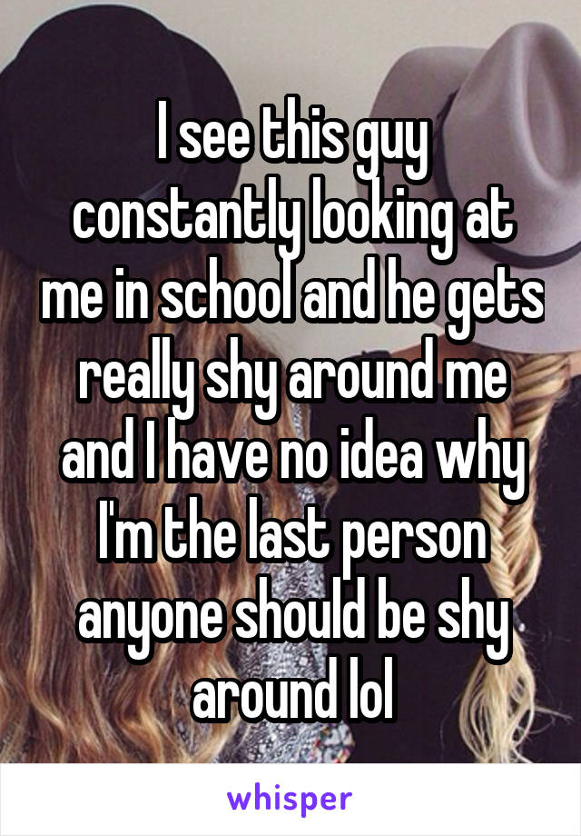 I see this guy constantly looking at me in school and he gets really shy around me and I have no idea why I'm the last person anyone should be shy around lol