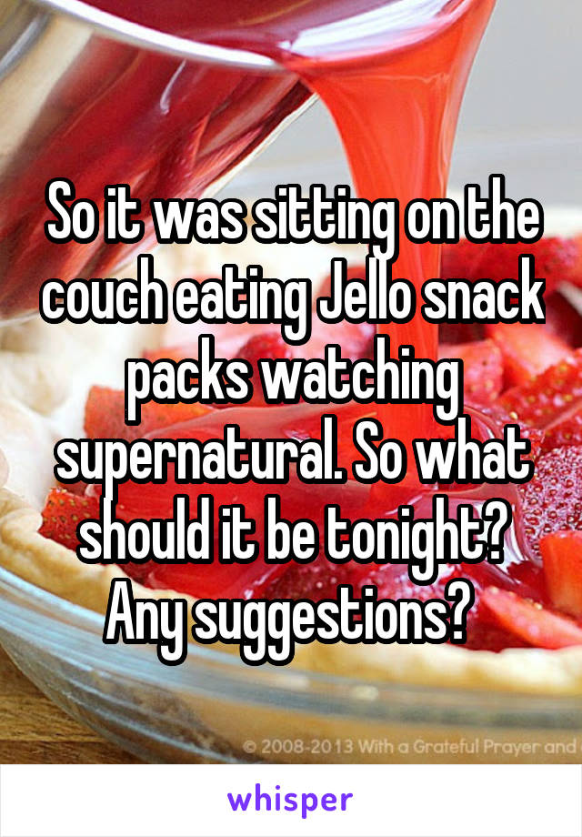 So it was sitting on the couch eating Jello snack packs watching supernatural. So what should it be tonight? Any suggestions? 