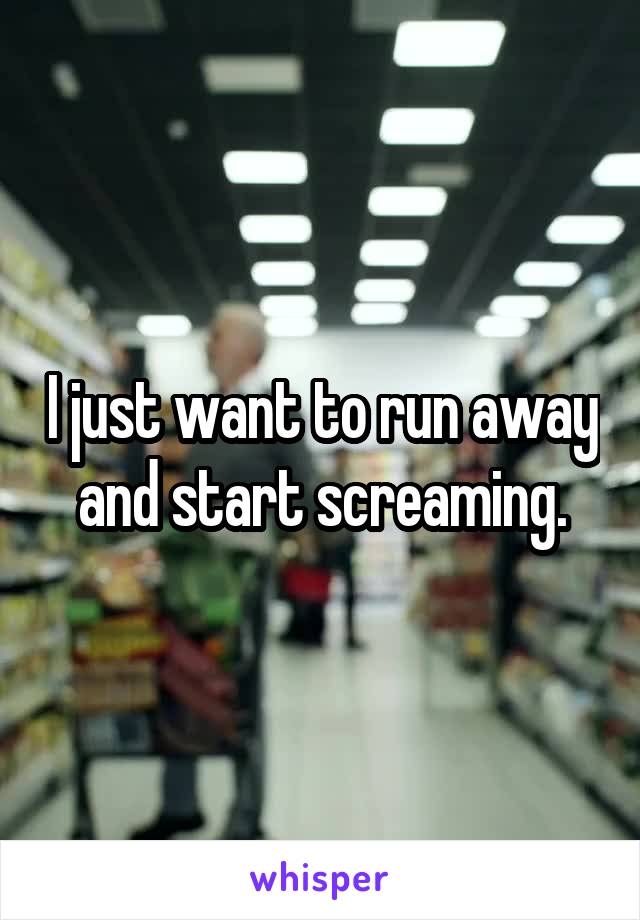 I just want to run away and start screaming.