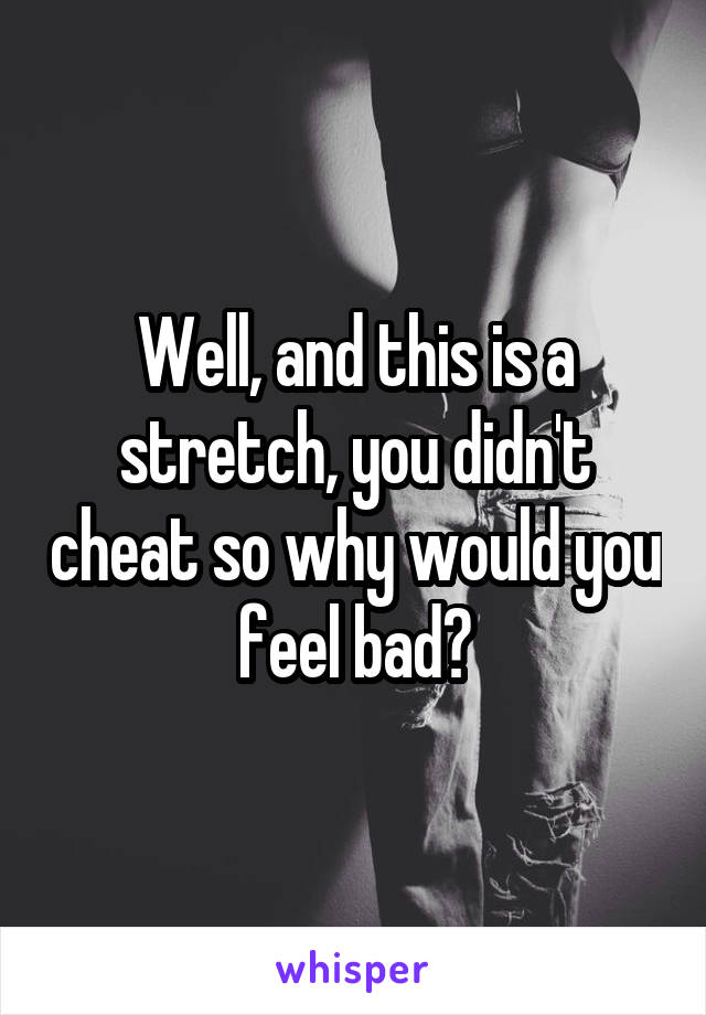 Well, and this is a stretch, you didn't cheat so why would you feel bad?