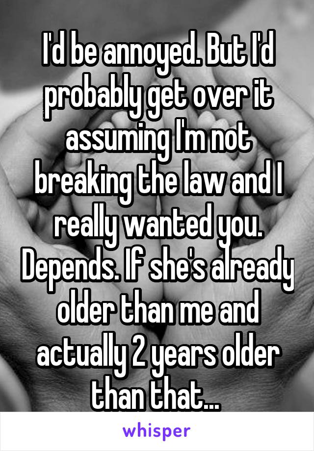 I'd be annoyed. But I'd probably get over it assuming I'm not breaking the law and I really wanted you. Depends. If she's already older than me and actually 2 years older than that... 