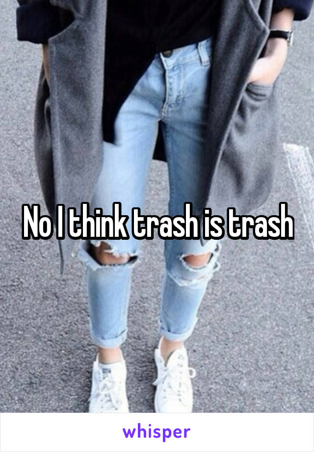 No I think trash is trash