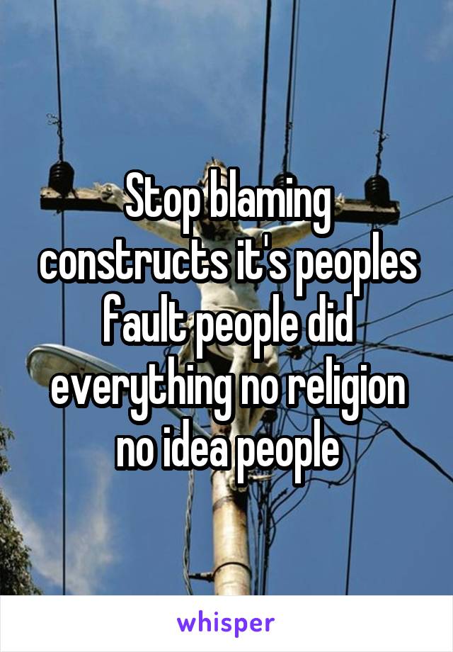 Stop blaming constructs it's peoples fault people did everything no religion no idea people