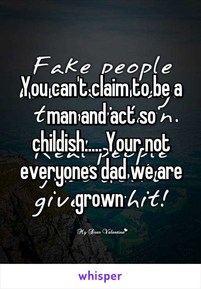 You can't claim to be a man and act so childish..... Your not everyones dad we are grown 